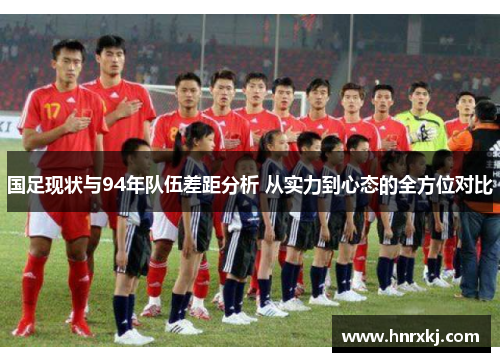 国足现状与94年队伍差距分析 从实力到心态的全方位对比
