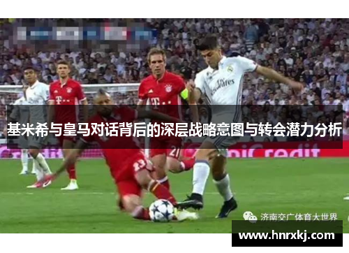 基米希与皇马对话背后的深层战略意图与转会潜力分析