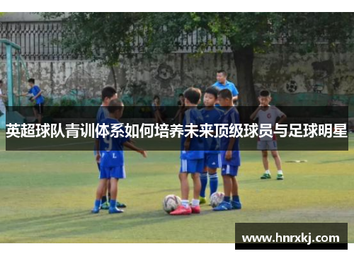 英超球队青训体系如何培养未来顶级球员与足球明星